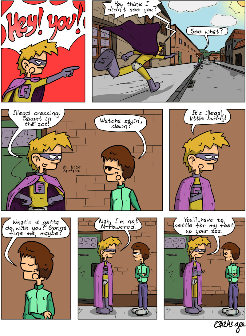 The first panel is a parody of the Phoenix Wright: Ace Attorney meme (“Objection!”), where we see Superfluous shouting, “HEY! YOU!” We then see him running down the street after a teenager with a bowl cut and slim-fit pants. He calls out to him, “You think I didn't see you?” The teenager replies, “See what?” Superfluous says, “Illegal crossing! Caught in the act! You little bastard!” The teenager seems uninterested and responds, “Watcha sayin', clown?” Superfluous clarifies, “It's illegal, little buddy!” The teenager, arms crossed, confident: “What's it gotta do with you? Gonna fine me, maybe?” Superfluous, arms also crossed, regrets: “Nah, I'm not M-Powered.” He adds, in front of a stunned teenager: “You'll have to settle for my foot up your ass.” Note: Comic strip licensed under CC BY SA (grisebouille.net), drawn on December 23, 2013, by Gee.